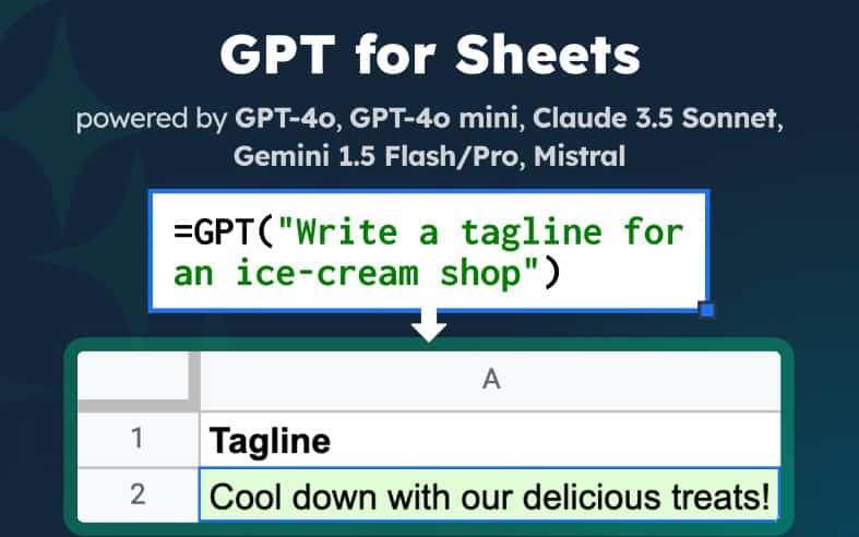 An image of GPT for Sheets.  The header says "GPT for Sheets." The text below says "powered by GPT-4o, GPT-4o-Mini, Claude 3.5 Sonnet, Gemini 1.5 Flash/Pro, Mistral"

Below is an example which says "=GPT("Write a tagline for an ice-cream shop")

Below that is a partial image of the spreadsheet and the tagline produced in A2 which says "Cool down with our delicious treats!" below the Excel header "Tagline" in A1.